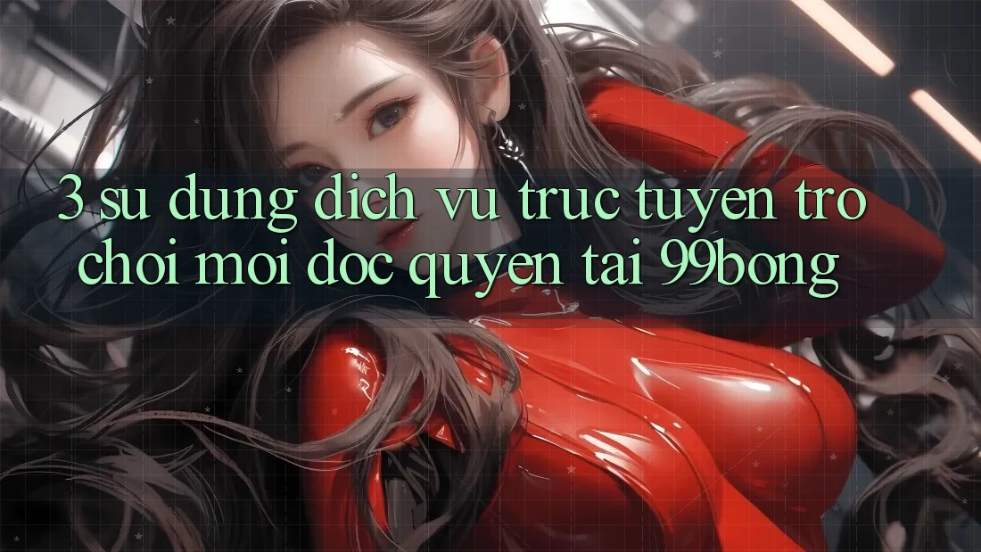 3. Sử dụng Dịch vụ trực tuyến Trò chơi Mới Độc Quyền Tại 99bong 3. Sử dụng Dịch vụ trực tuyến Trò chơi Mới Độc Quyền Tại 99bong
