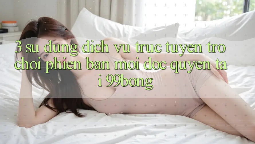 3. Sử dụng Dịch vụ trực tuyến Trò chơi Phiên bản mới Độc Quyền Tại 99bong 3. Sử dụng Dịch vụ trực tuyến Trò chơi Phiên bản mới Độc Quyền Tại 99bong