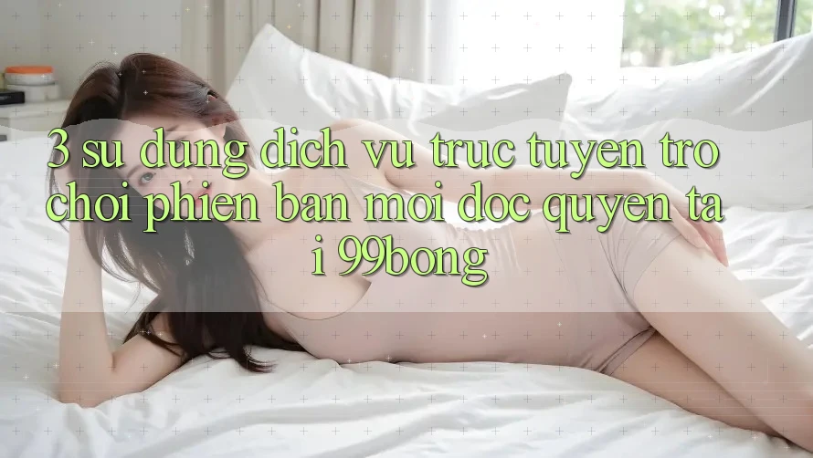 3. Sử dụng Dịch vụ trực tuyến Trò chơi Phiên bản mới Độc Quyền Tại 99bong