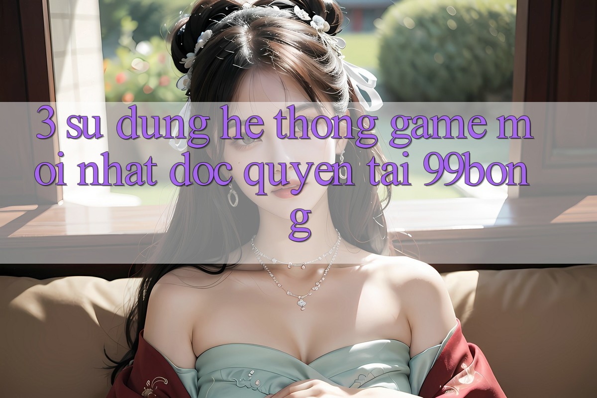 3. Sử dụng Hệ Thống Game Mới nhất Độc Quyền Tại 99bong 3. Sử dụng Hệ Thống Game Mới nhất Độc Quyền Tại 99bong