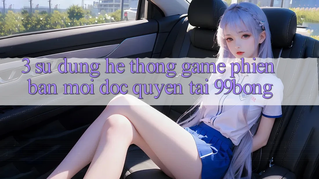 3. Sử dụng Hệ Thống Game Phiên bản mới Độc Quyền Tại 99bong