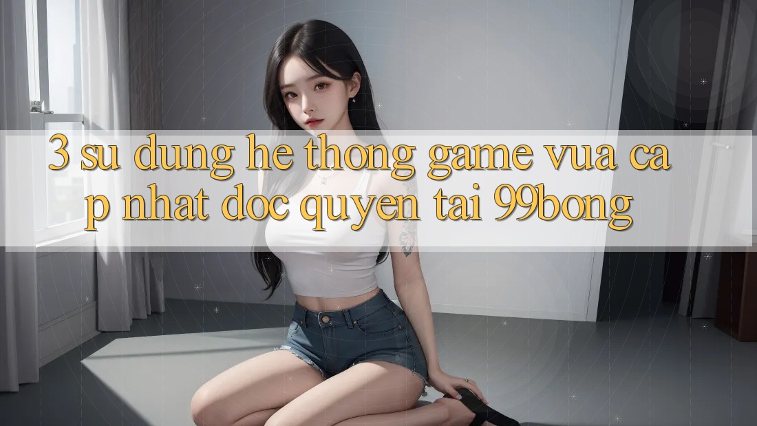 3. Sử dụng Hệ Thống Game Vừa cập nhật Độc Quyền Tại 99bong