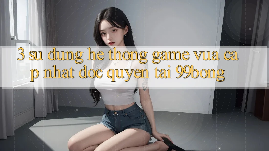 3. Sử dụng Hệ Thống Game Vừa cập nhật Độc Quyền Tại 99bong 3. Sử dụng Hệ Thống Game Vừa cập nhật Độc Quyền Tại 99bong