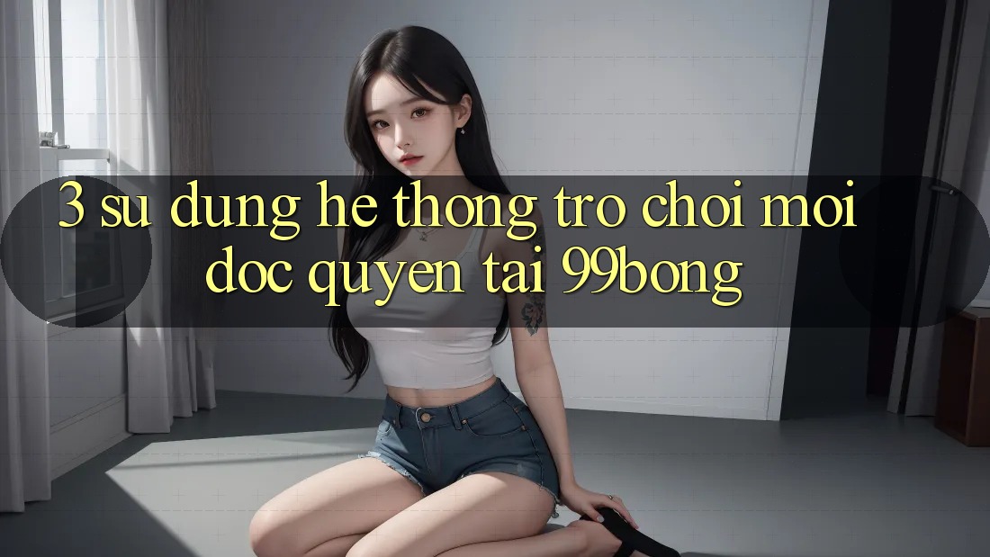3. Sử dụng Hệ Thống Trò chơi Mới Độc Quyền Tại 99bong