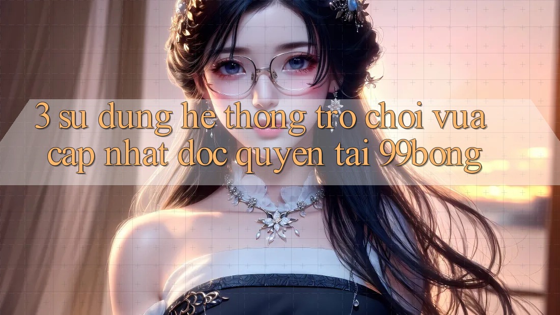 3. Sử dụng Hệ Thống Trò chơi Vừa cập nhật Độc Quyền Tại 99bong 3. Sử dụng Hệ Thống Trò chơi Vừa cập nhật Độc Quyền Tại 99bong