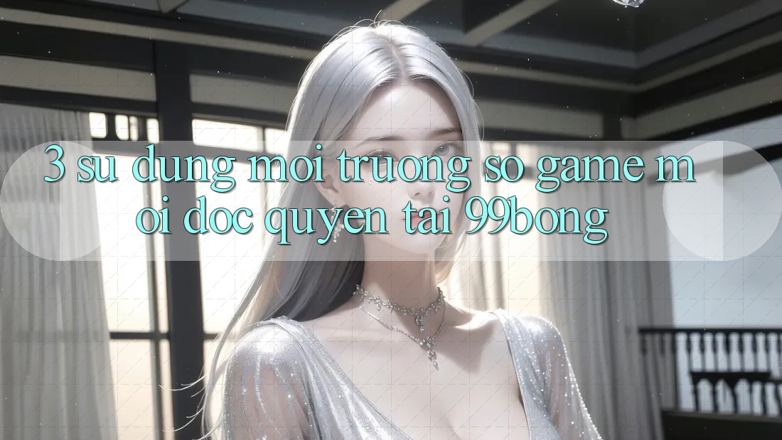3. Sử dụng Môi trường số Game Mới Độc Quyền Tại 99bong