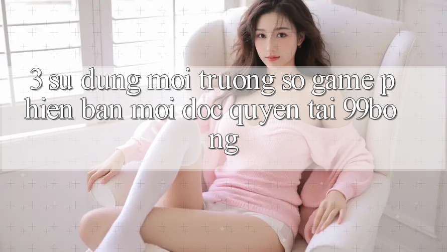3. Sử dụng Môi trường số Game Phiên bản mới Độc Quyền Tại 99bong 3. Sử dụng Môi trường số Game Phiên bản mới Độc Quyền Tại 99bong