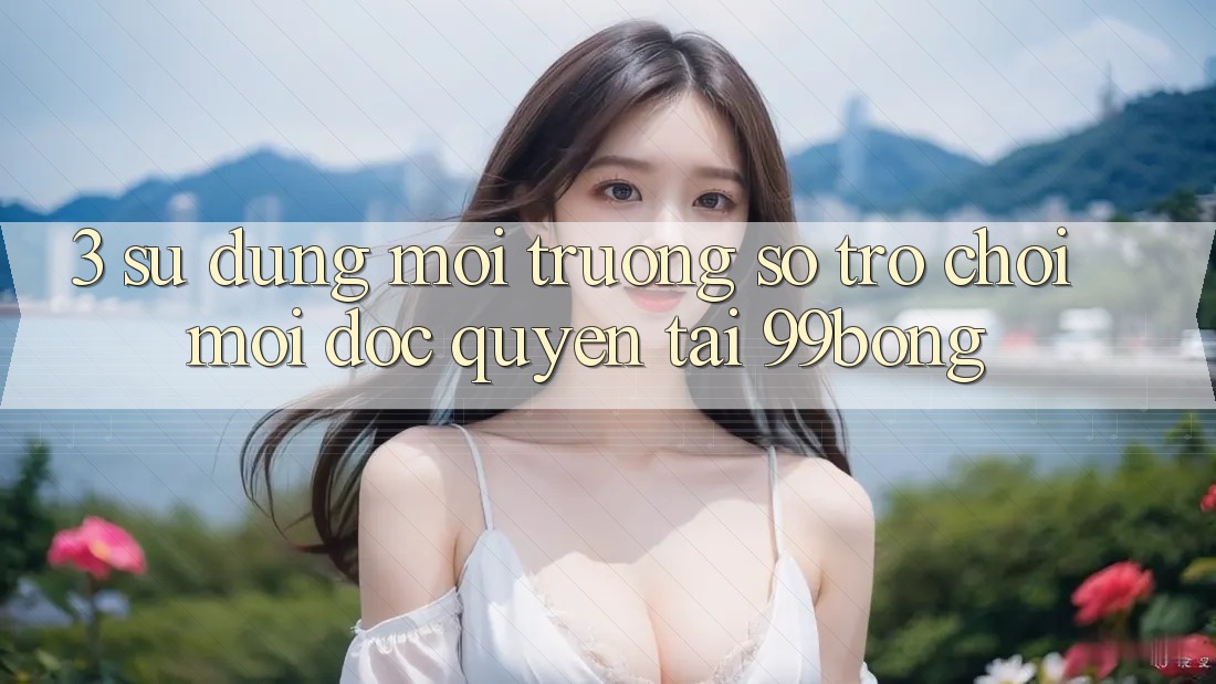 3. Sử dụng Môi trường số Trò chơi Mới Độc Quyền Tại 99bong