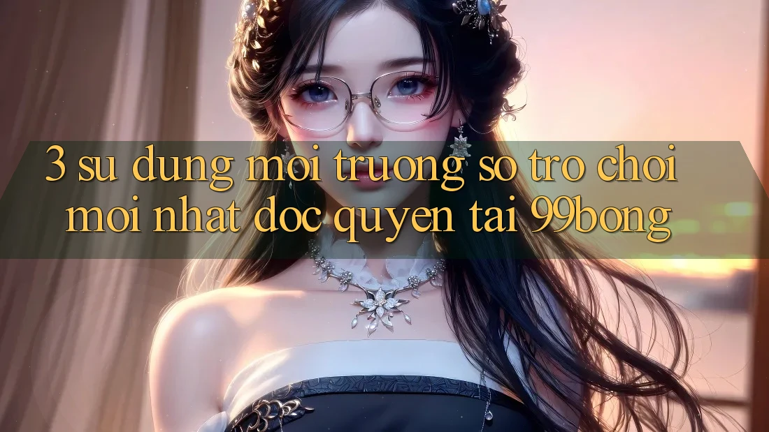 3. Sử dụng Môi trường số Trò chơi Mới nhất Độc Quyền Tại 99bong