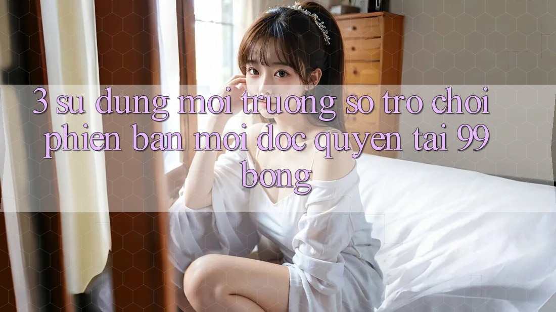 3. Sử dụng Môi trường số Trò chơi Phiên bản mới Độc Quyền Tại 99bong