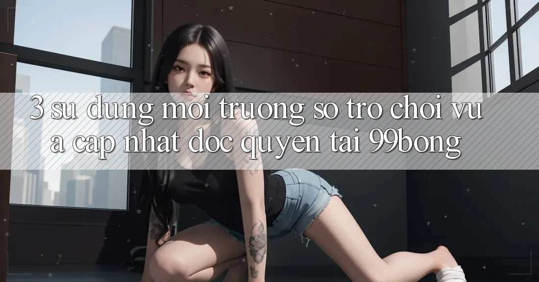 3. Sử dụng Môi trường số Trò chơi Vừa cập nhật Độc Quyền Tại 99bong
