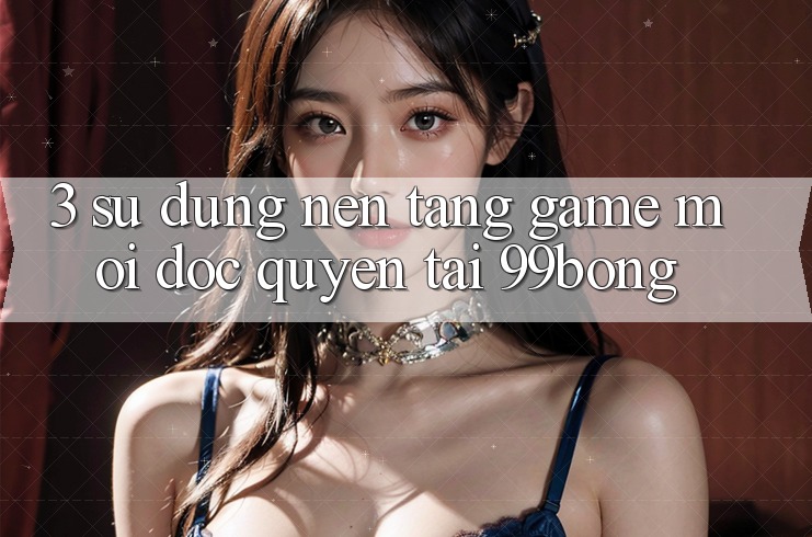 3. Sử dụng Nền tảng Game Mới Độc Quyền Tại 99bong 3. Sử dụng Nền tảng Game Mới Độc Quyền Tại 99bong