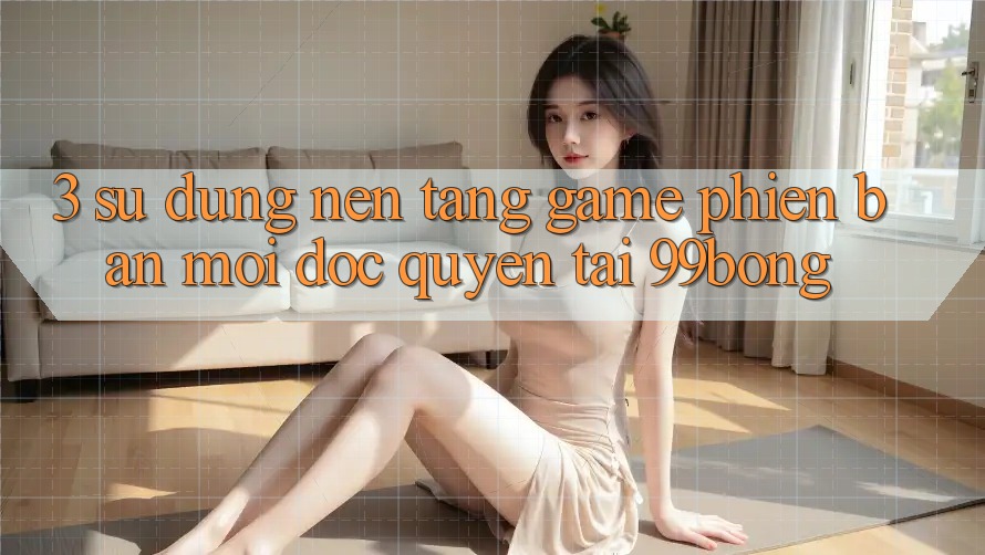 3. Sử dụng Nền tảng Game Phiên bản mới Độc Quyền Tại 99bong
