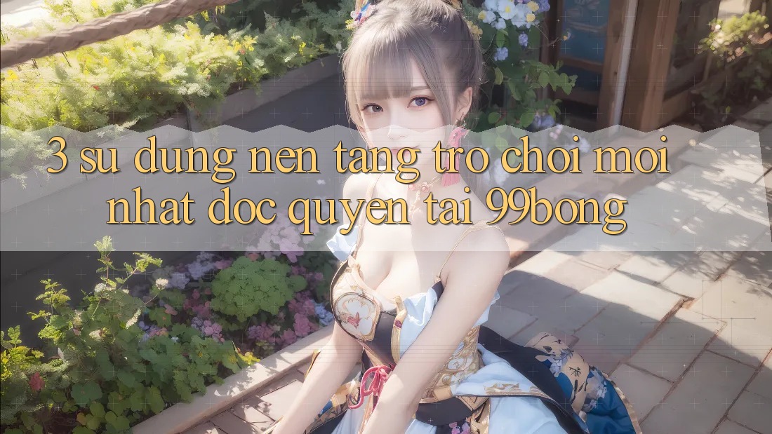 3. Sử dụng Nền tảng Trò chơi Mới nhất Độc Quyền Tại 99bong