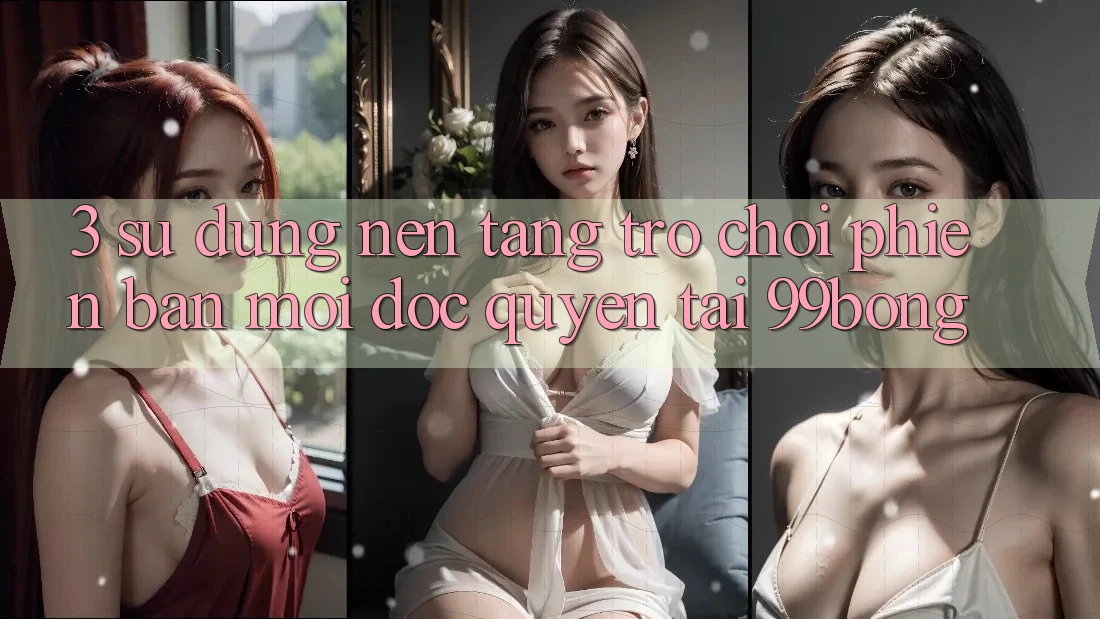 3. Sử dụng Nền tảng Trò chơi Phiên bản mới Độc Quyền Tại 99bong