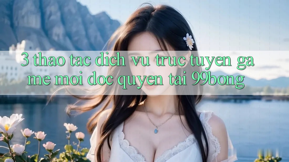 3. Thao tác Dịch vụ trực tuyến Game Mới Độc Quyền Tại 99bong 3. Thao tác Dịch vụ trực tuyến Game Mới Độc Quyền Tại 99bong