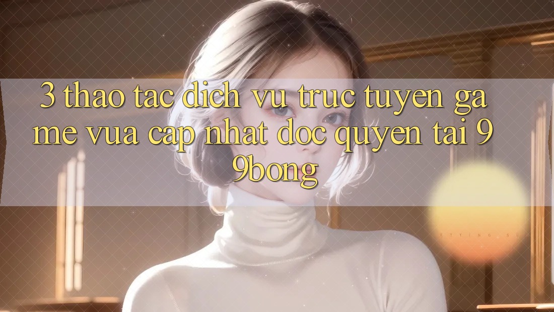 3. Thao tác Dịch vụ trực tuyến Game Vừa cập nhật Độc Quyền Tại 99bong