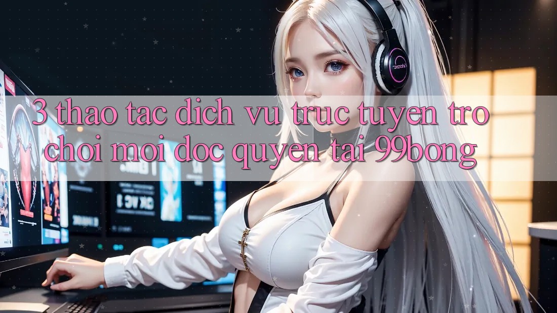 3. Thao tác Dịch vụ trực tuyến Trò chơi Mới Độc Quyền Tại 99bong