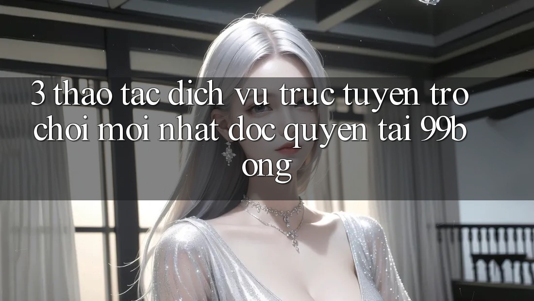 3. Thao tác Dịch vụ trực tuyến Trò chơi Mới nhất Độc Quyền Tại 99bong