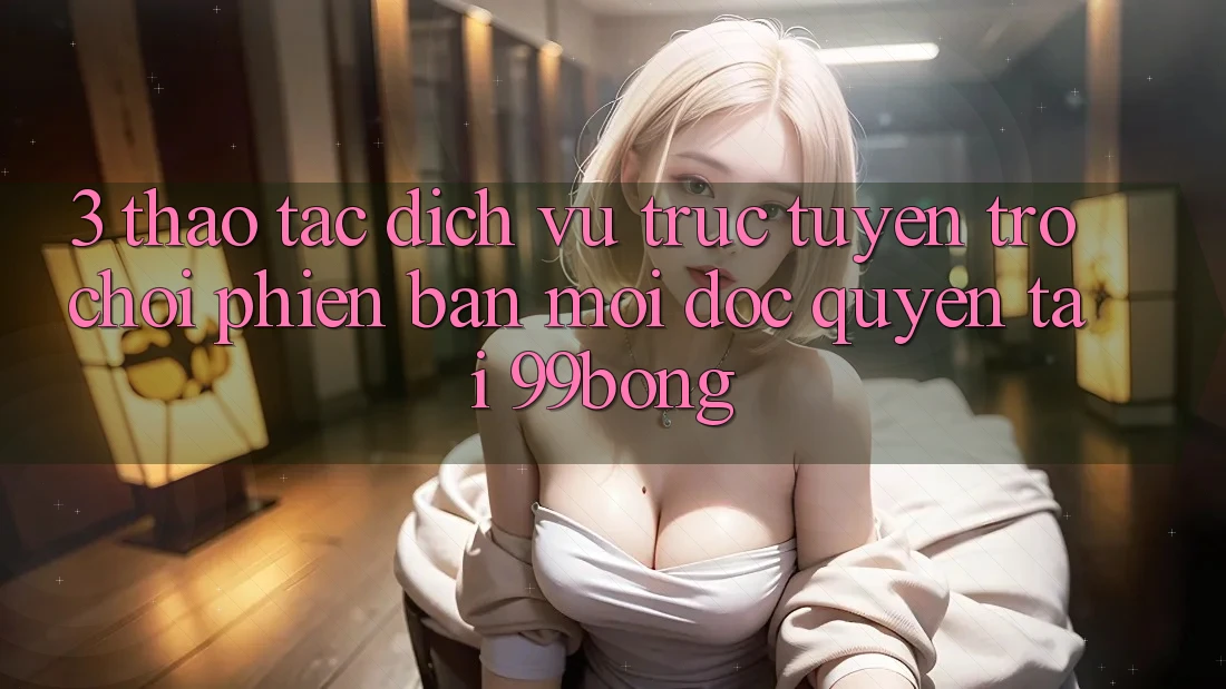 3. Thao tác Dịch vụ trực tuyến Trò chơi Phiên bản mới Độc Quyền Tại 99bong 3. Thao tác Dịch vụ trực tuyến Trò chơi Phiên bản mới Độc Quyền Tại 99bong