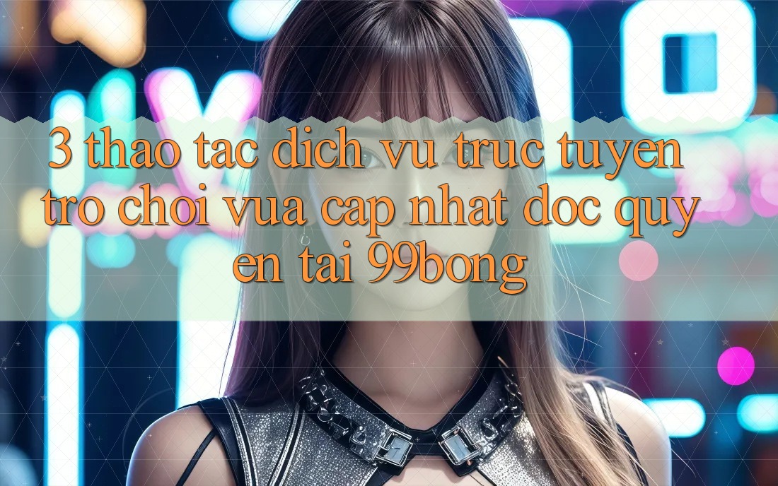 3. Thao tác Dịch vụ trực tuyến Trò chơi Vừa cập nhật Độc Quyền Tại 99bong