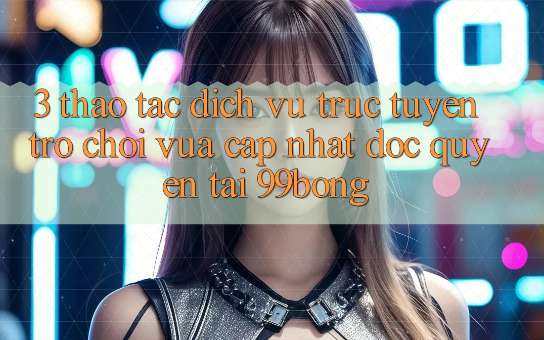 3. Thao tác Dịch vụ trực tuyến Trò chơi Vừa cập nhật Độc Quyền Tại 99bong