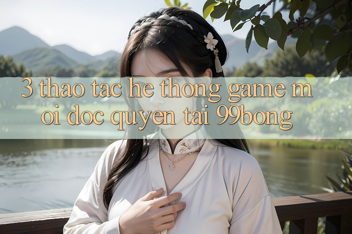3. Thao tác Hệ Thống Game Mới Độc Quyền Tại 99bong