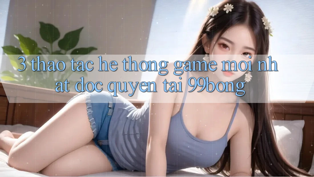 3. Thao tác Hệ Thống Game Mới nhất Độc Quyền Tại 99bong 3. Thao tác Hệ Thống Game Mới nhất Độc Quyền Tại 99bong