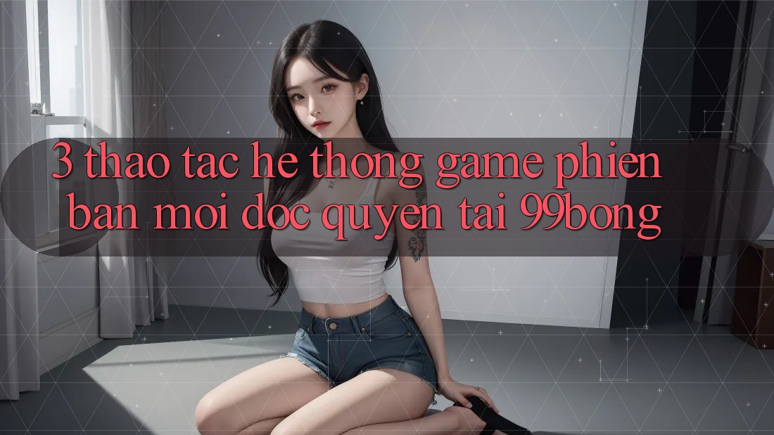 3. Thao tác Hệ Thống Game Phiên bản mới Độc Quyền Tại 99bong 3. Thao tác Hệ Thống Game Phiên bản mới Độc Quyền Tại 99bong