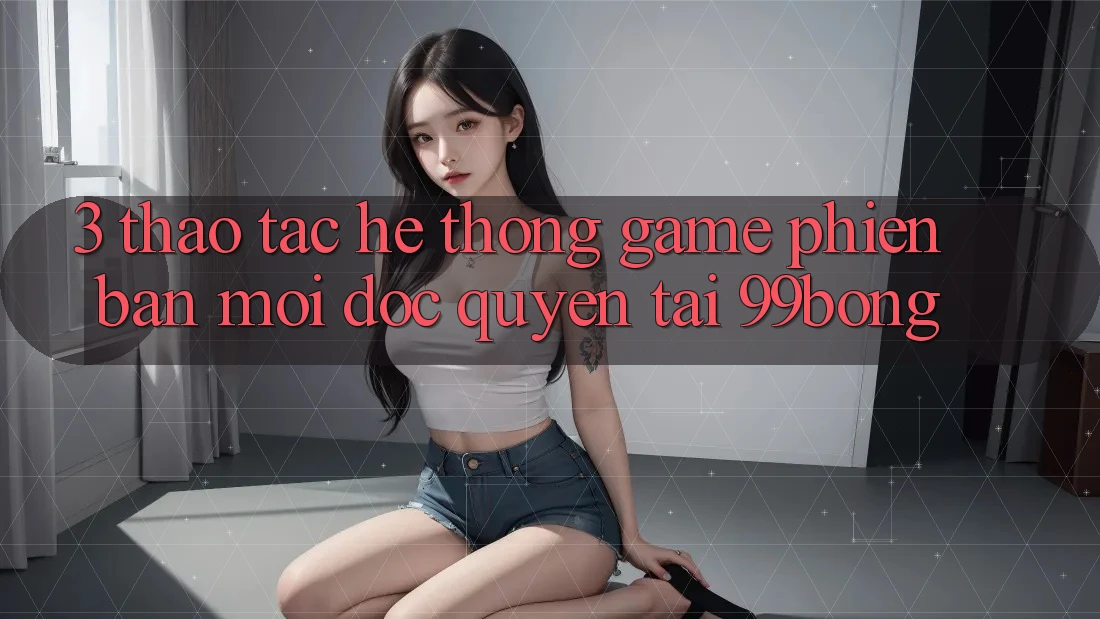 3. Thao tác Hệ thống Game Phiên bản mới Độc Quyền Tại 99bong