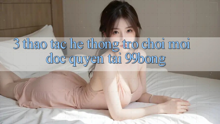3. Thao tác Hệ thống Trò chơi Mới Độc Quyền Tại 99bong