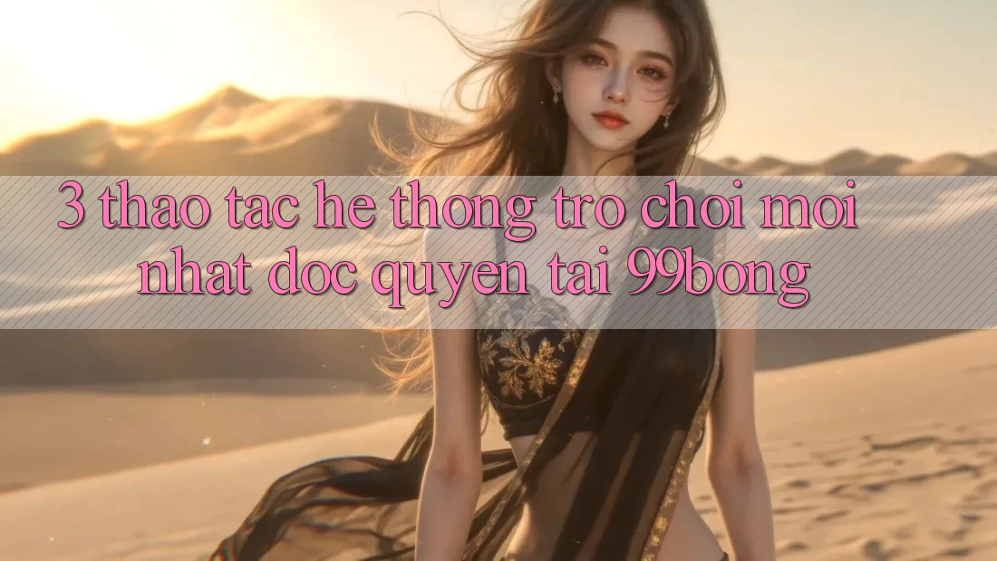3. Thao tác Hệ Thống Trò chơi Mới nhất Độc Quyền Tại 99bong 3. Thao tác Hệ Thống Trò chơi Mới nhất Độc Quyền Tại 99bong