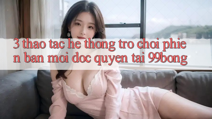 3. Thao tác Hệ Thống Trò chơi Phiên bản mới Độc Quyền Tại 99bong