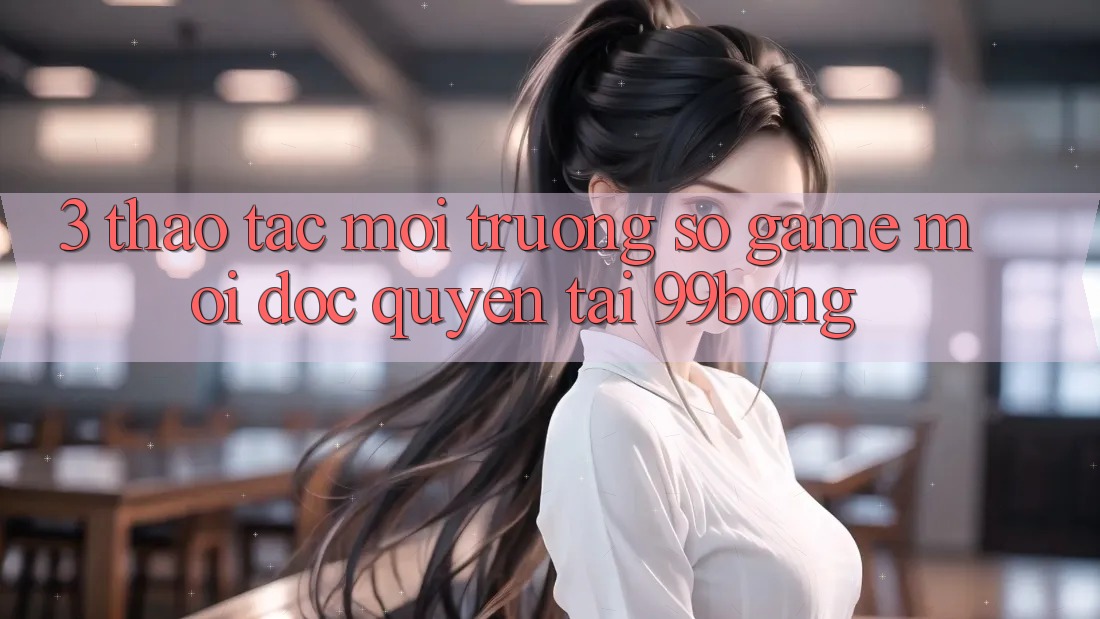 3. Thao tác Môi trường số Game Mới Độc Quyền Tại 99bong 3. Thao tác Môi trường số Game Mới Độc Quyền Tại 99bong