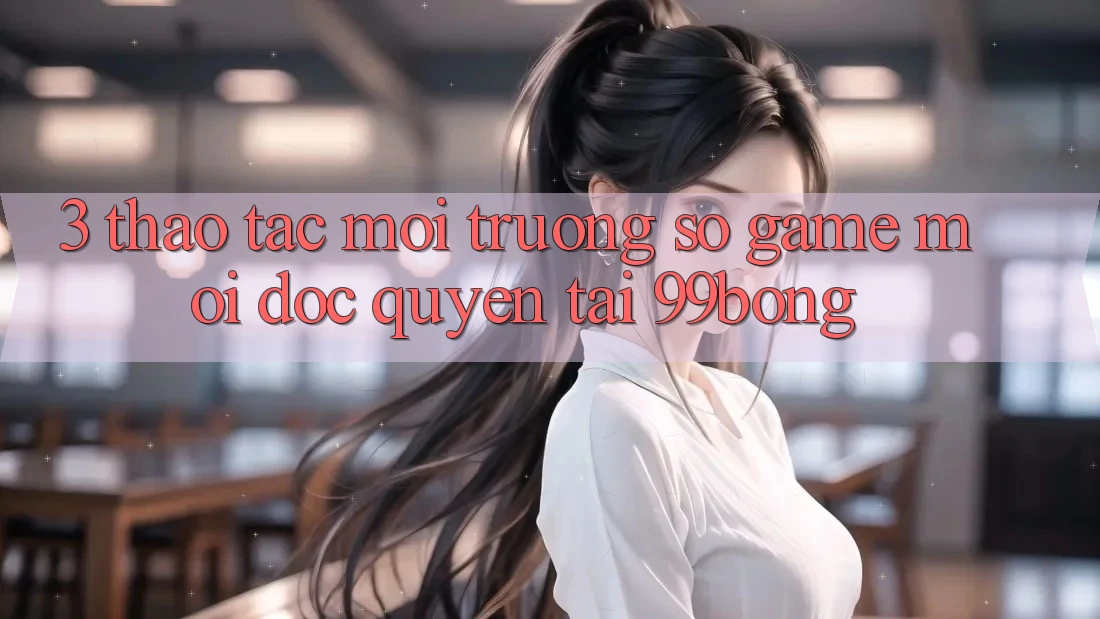 3. Thao tác Môi trường số Game Mới Độc Quyền Tại 99bong