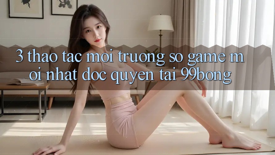 3. Thao tác Môi trường số Game Mới nhất Độc Quyền Tại 99bong