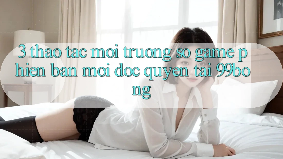 3. Thao tác Môi trường số Game Phiên bản mới Độc Quyền Tại 99bong