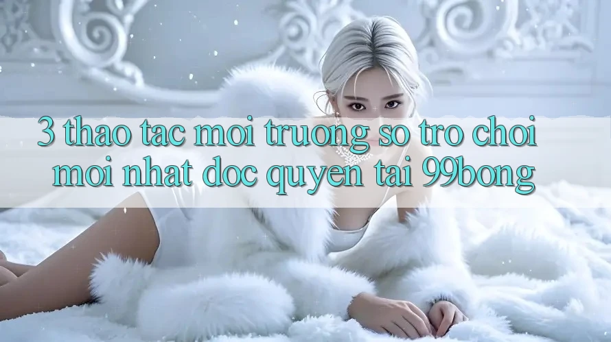 3. Thao tác Môi trường số Trò chơi Mới nhất Độc Quyền Tại 99bong 3. Thao tác Môi trường số Trò chơi Mới nhất Độc Quyền Tại 99bong