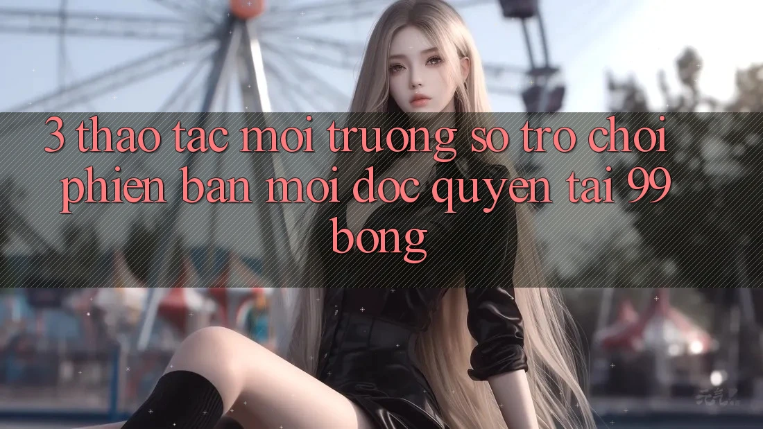 3. Thao tác Môi trường số Trò chơi Phiên bản mới Độc Quyền Tại 99bong 3. Thao tác Môi trường số Trò chơi Phiên bản mới Độc Quyền Tại 99bong