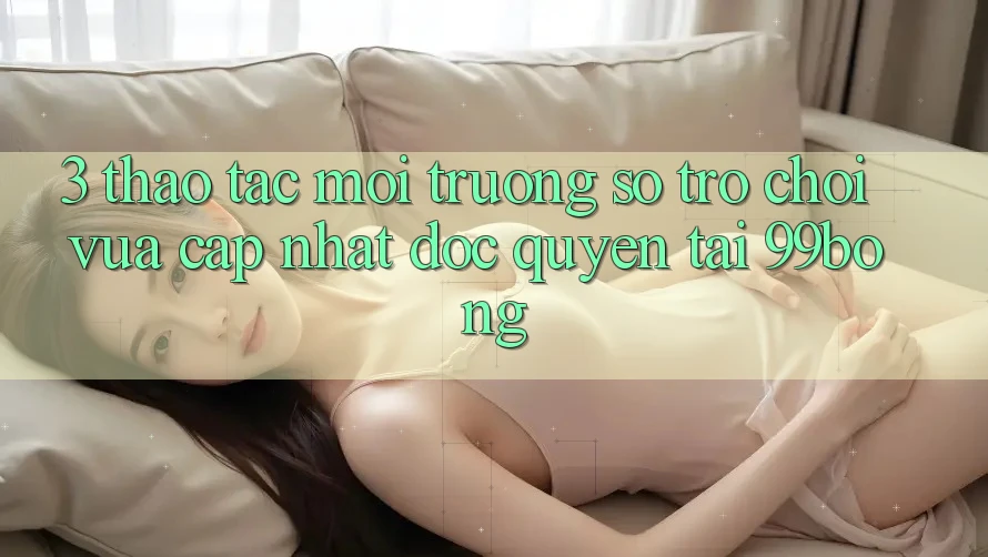 3. Thao tác Môi trường số Trò chơi Vừa cập nhật Độc Quyền Tại 99bong 3. Thao tác Môi trường số Trò chơi Vừa cập nhật Độc Quyền Tại 99bong