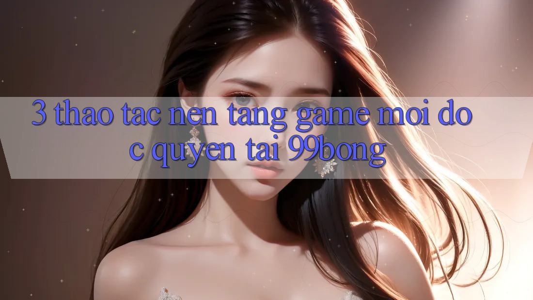 3. Thao tác Nền tảng Game Mới Độc Quyền Tại 99bong 3. Thao tác Nền tảng Game Mới Độc Quyền Tại 99bong