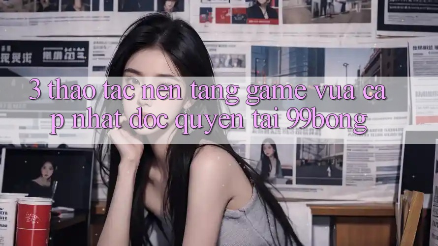3. Thao tác Nền tảng Game Vừa cập nhật Độc Quyền Tại 99bong 3. Thao tác Nền tảng Game Vừa cập nhật Độc Quyền Tại 99bong