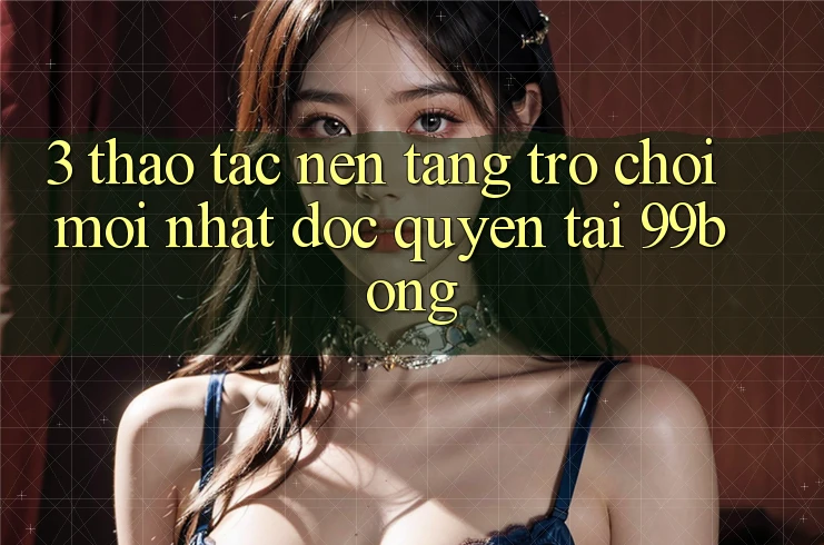 3. Thao tác Nền tảng Trò chơi Mới nhất Độc Quyền Tại 99bong 3. Thao tác Nền tảng Trò chơi Mới nhất Độc Quyền Tại 99bong