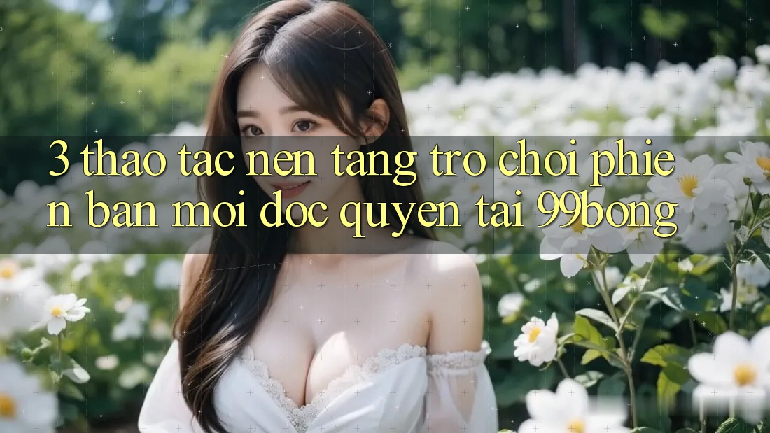3. Thao tác Nền tảng Trò chơi Phiên bản mới Độc Quyền Tại 99bong 3. Thao tác Nền tảng Trò chơi Phiên bản mới Độc Quyền Tại 99bong