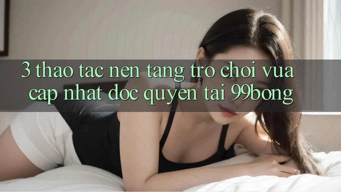 3. Thao tác Nền tảng Trò chơi Vừa cập nhật Độc Quyền Tại 99bong