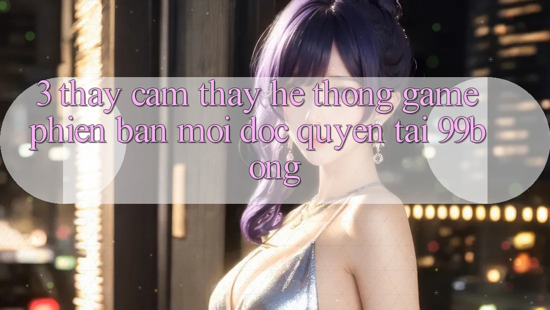 3. Thấy cảm thấy Hệ Thống Game Phiên bản mới Độc Quyền Tại 99bong