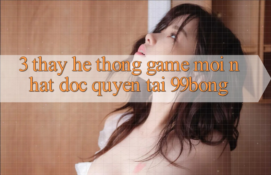 3. Thấy Hệ Thống Game Mới nhất Độc Quyền Tại 99bong 3. Thấy Hệ Thống Game Mới nhất Độc Quyền Tại 99bong