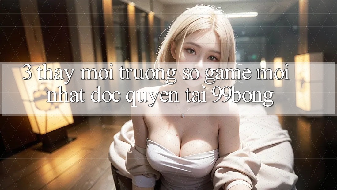 3. Thấy Môi trường số Game Mới nhất Độc Quyền Tại 99bong
