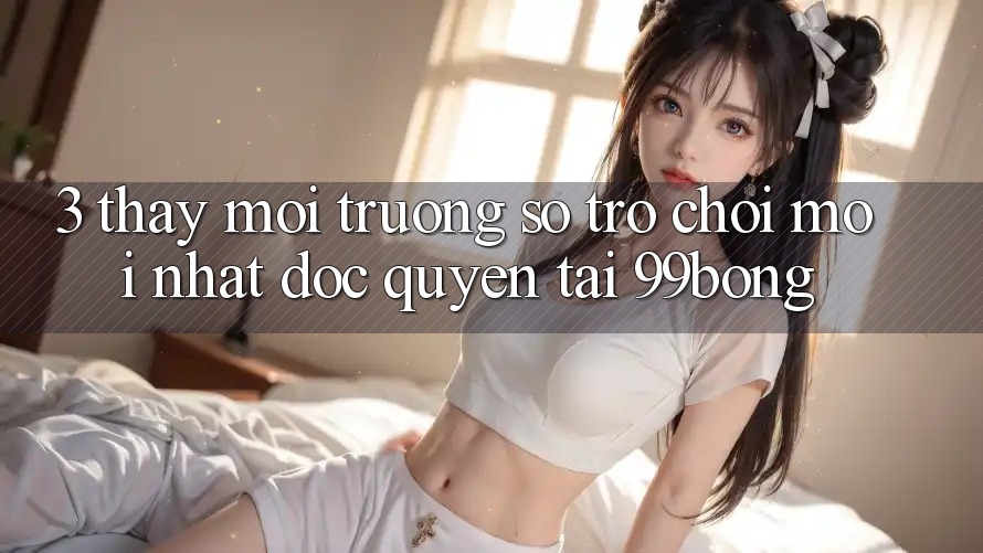 3. Thấy Môi trường số Trò chơi Mới nhất Độc Quyền Tại 99bong 3. Thấy Môi trường số Trò chơi Mới nhất Độc Quyền Tại 99bong