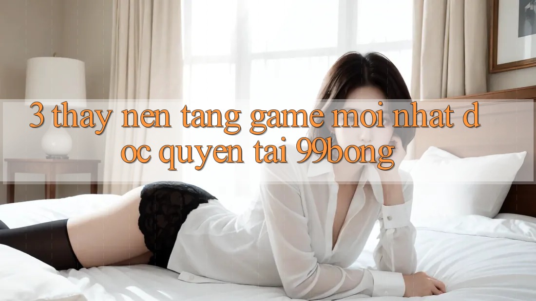 3. Thấy Nền tảng Game Mới nhất Độc Quyền Tại 99bong 3. Thấy Nền tảng Game Mới nhất Độc Quyền Tại 99bong